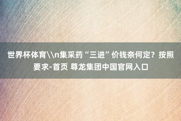 世界杯体育\n集采药“三进”价钱奈何定？按照要求-首页 尊龙集团中国官网入口