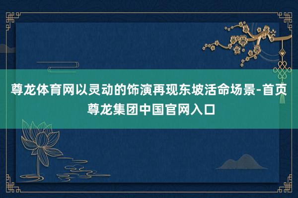 尊龙体育网以灵动的饰演再现东坡活命场景-首页 尊龙集团中国官网入口