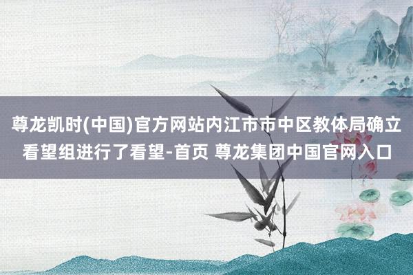 尊龙凯时(中国)官方网站内江市市中区教体局确立看望组进行了看望-首页 尊龙集团中国官网入口