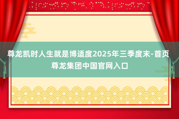 尊龙凯时人生就是博适度2025年三季度末-首页 尊龙集团中国官网入口