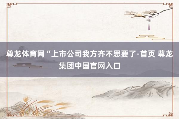 尊龙体育网“上市公司我方齐不思要了-首页 尊龙集团中国官网入口