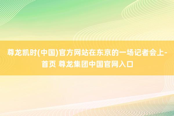 尊龙凯时(中国)官方网站在东京的一场记者会上-首页 尊龙集团中国官网入口
