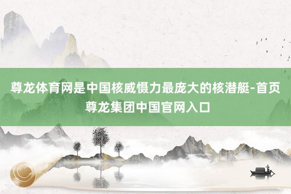 尊龙体育网是中国核威慑力最庞大的核潜艇-首页 尊龙集团中国官网入口