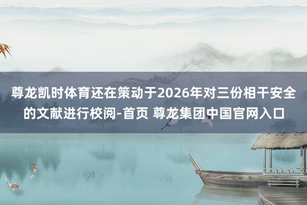 尊龙凯时体育还在策动于2026年对三份相干安全的文献进行校阅-首页 尊龙集团中国官网入口
