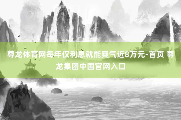 尊龙体育网每年仅利息就能爽气近8万元-首页 尊龙集团中国官网入口