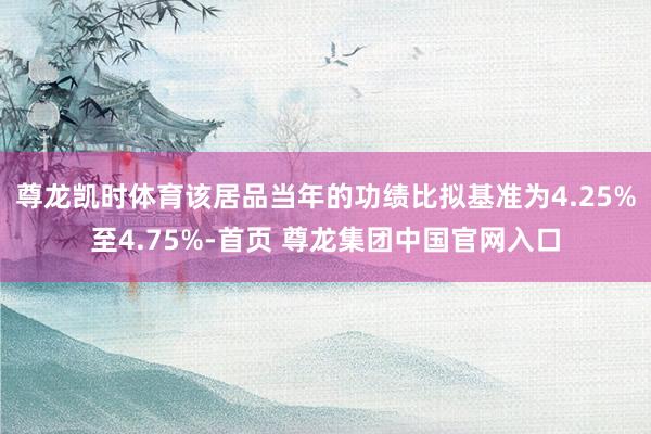 尊龙凯时体育该居品当年的功绩比拟基准为4.25%至4.75%-首页 尊龙集团中国官网入口